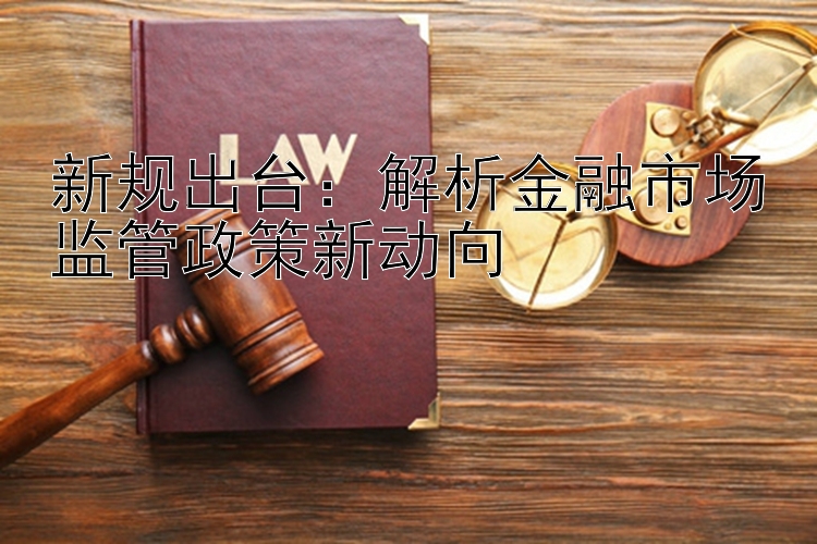 新规出台：解析金融市场监管政策新动向