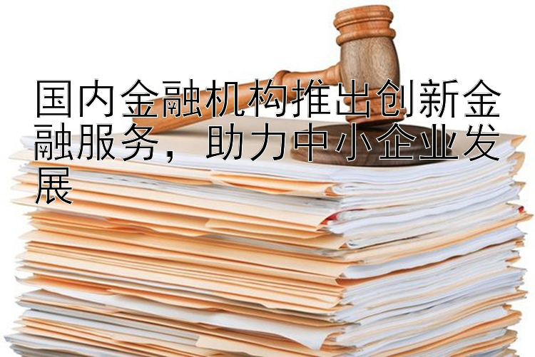 国内金融机构推出创新金融服务，助力中小企业发展