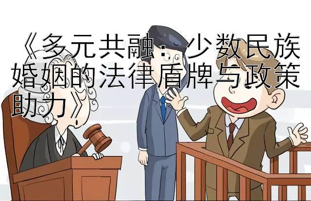 《多元共融：少数民族婚姻的法律盾牌与政策助力》