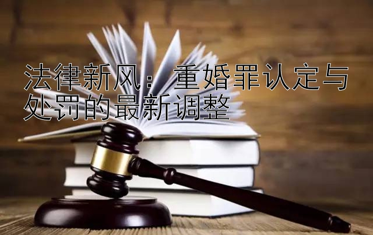 法律新风：重婚罪认定与处罚的最新调整