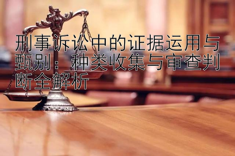 刑事诉讼中的证据运用与甄别：种类收集与审查判断全解析