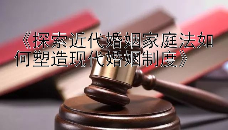 《探索近代婚姻家庭法如何塑造现代婚姻制度》