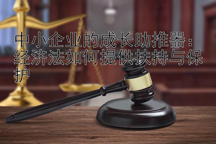 中小企业的成长助推器：经济法如何提供扶持与保护