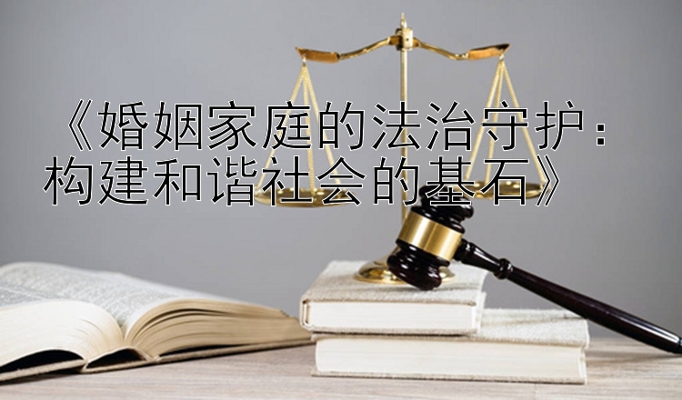 《婚姻家庭的法治守护：构建和谐社会的基石》