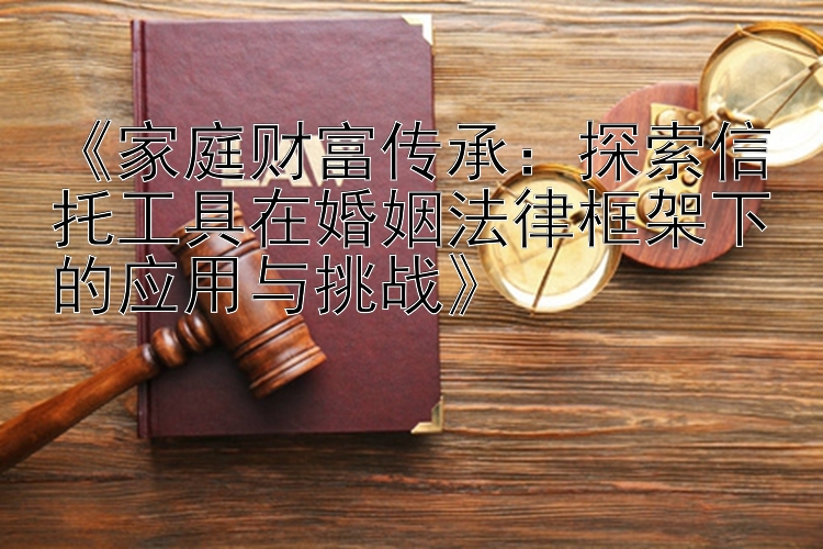 《家庭财富传承：探索信托工具在婚姻法律框架下的应用与挑战》