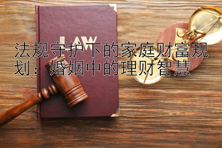 法规守护下的家庭财富规划：婚姻中的理财智慧