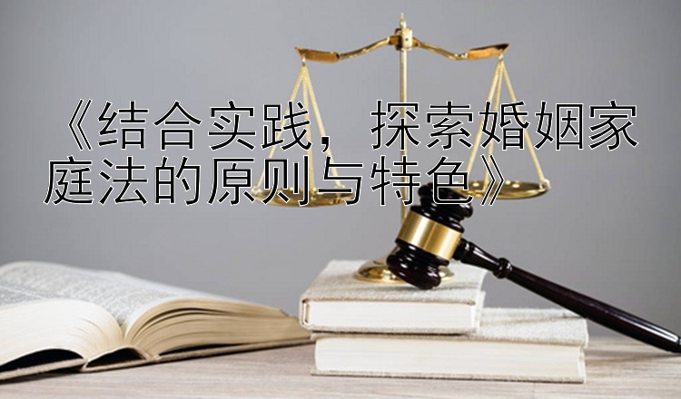 《结合实践，探索婚姻家庭法的原则与特色》