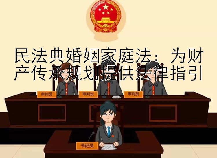 民法典婚姻家庭法：为财产传承规划提供法律指引