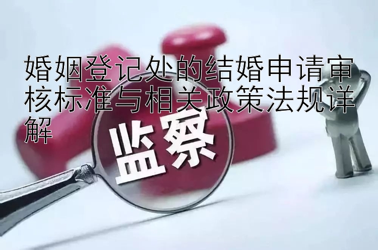 婚姻登记处的结婚申请审核标准与相关政策法规详解