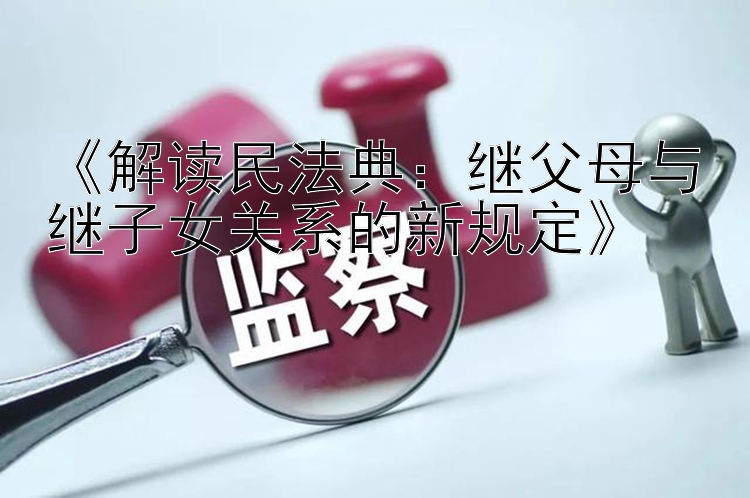 《解读民法典：继父母与继子女关系的新规定》