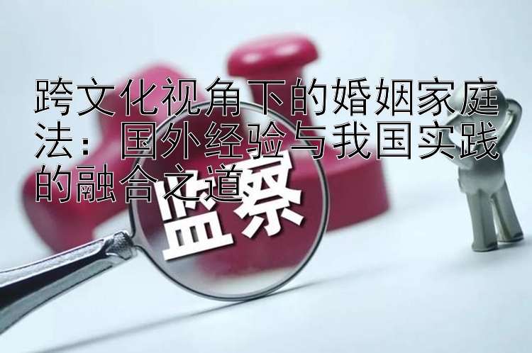 跨文化视角下的婚姻家庭法：国外经验与我国实践的融合之道