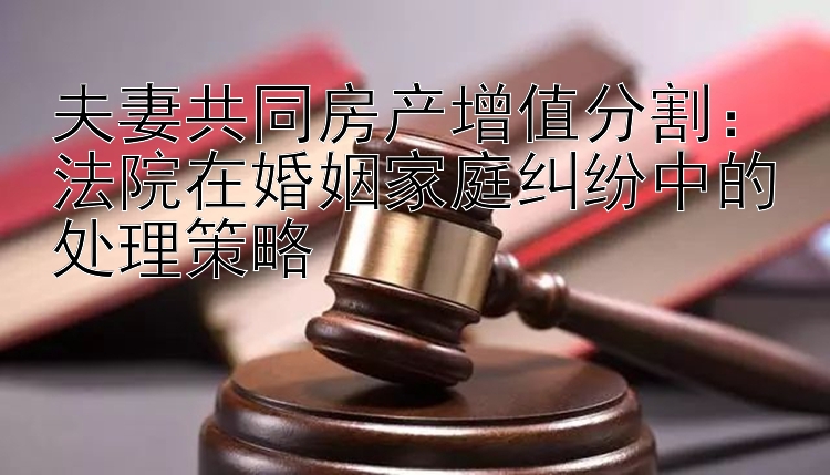 夫妻共同房产增值分割：法院在婚姻家庭纠纷中的处理策略