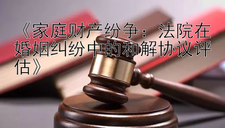 《家庭财产纷争：法院在婚姻纠纷中的和解协议评估》