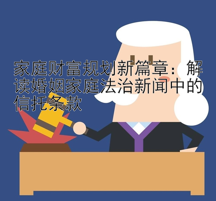 家庭财富规划新篇章：解读婚姻家庭法治新闻中的信托条款