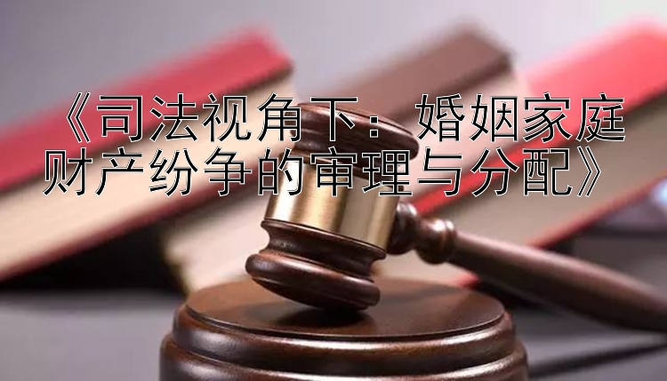 《司法视角下：婚姻家庭财产纷争的审理与分配》