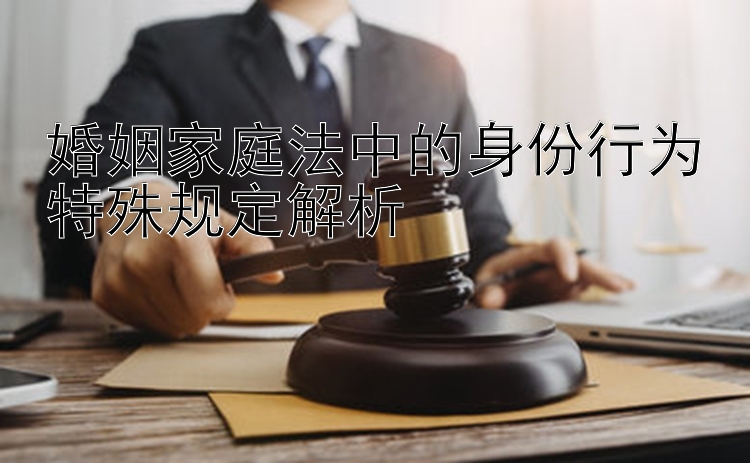 婚姻家庭法中的身份行为特殊规定解析