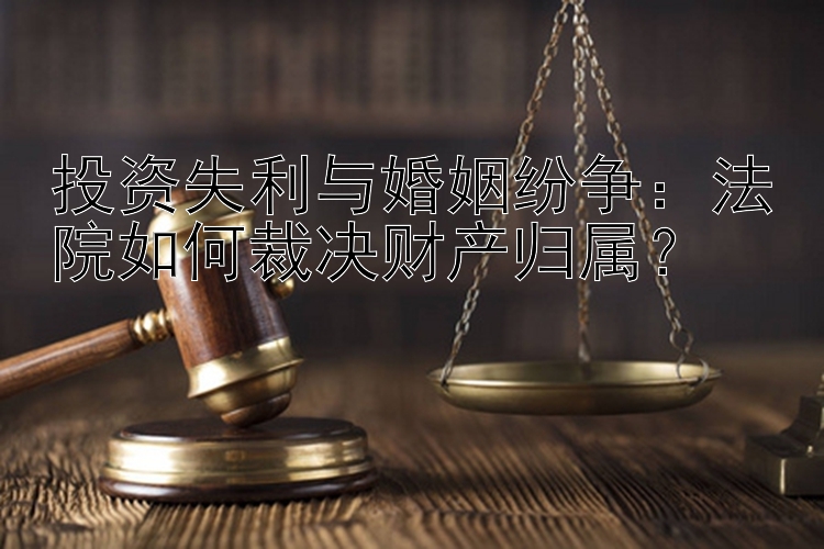 投资失利与婚姻纷争：法院如何裁决财产归属？