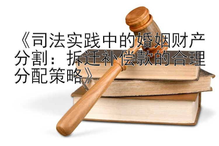 《司法实践中的婚姻财产分割：拆迁补偿款的合理分配策略》