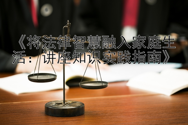 《将法律智慧融入家庭生活：讲座知识实践指南》