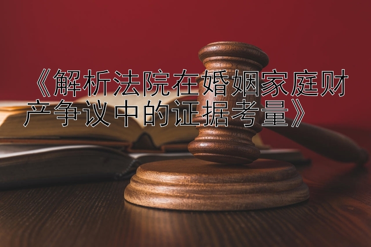 《解析法院在婚姻家庭财产争议中的证据考量》