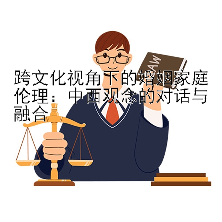 跨文化视角下的婚姻家庭伦理：中西观念的对话与融合