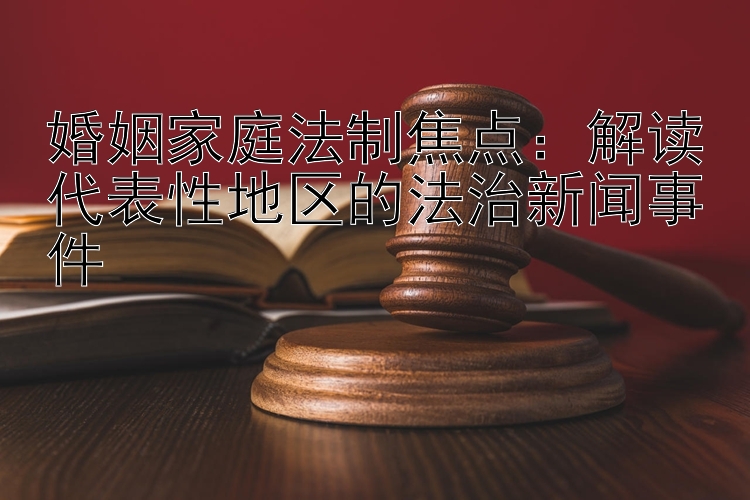 婚姻家庭法制焦点：解读代表性地区的法治新闻事件