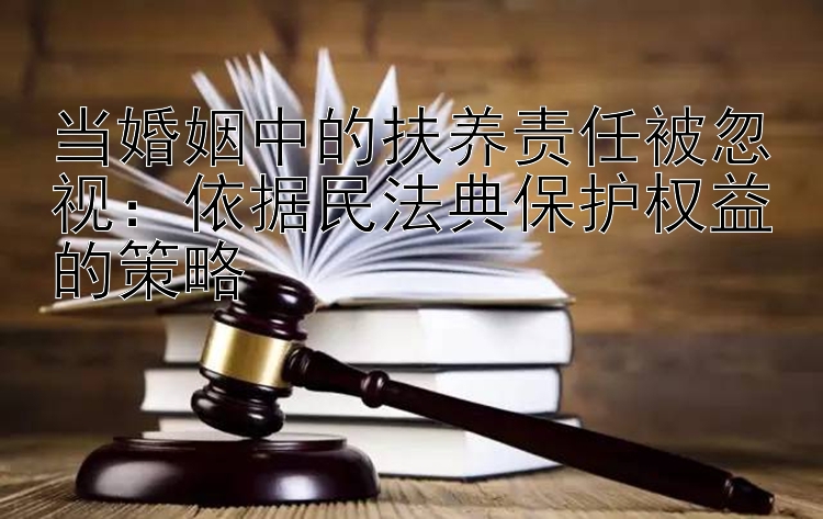 当婚姻中的扶养责任被忽视：依据民法典保护权益的策略