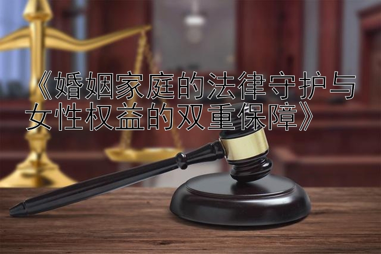 《婚姻家庭的法律守护与女性权益的双重保障》