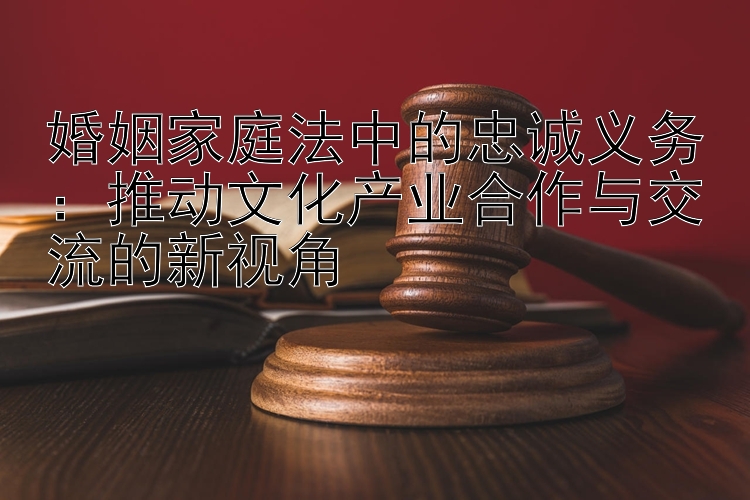 婚姻家庭法中的忠诚义务：推动文化产业合作与交流的新视角