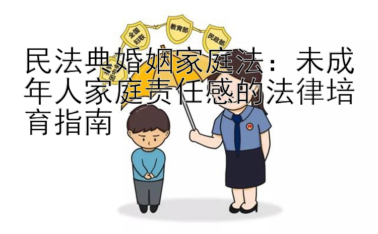 民法典婚姻家庭法：未成年人家庭责任感的法律培育指南