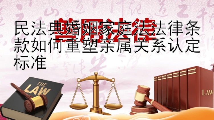 民法典婚姻家庭法法律条款如何重塑亲属关系认定标准