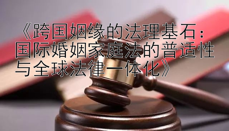 《跨国姻缘的法理基石：国际婚姻家庭法的普适性与全球法律一体化》