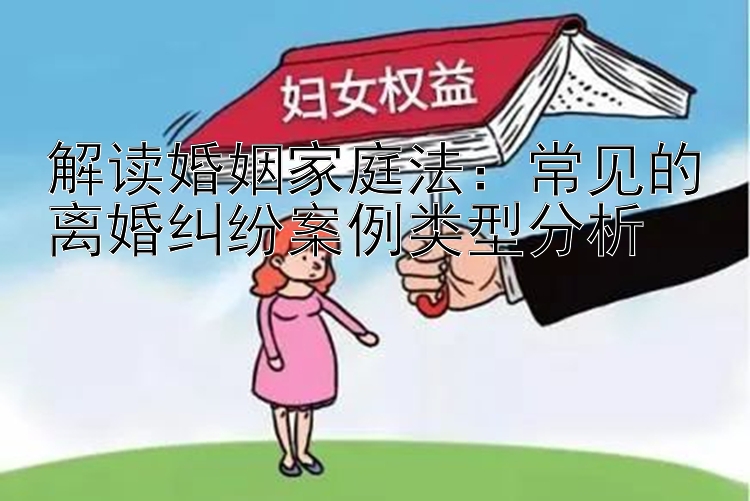 解读婚姻家庭法：常见的离婚纠纷案例类型分析