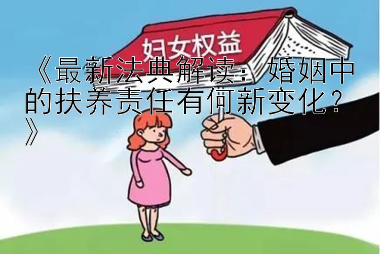 《最新法典解读：婚姻中的扶养责任有何新变化？》