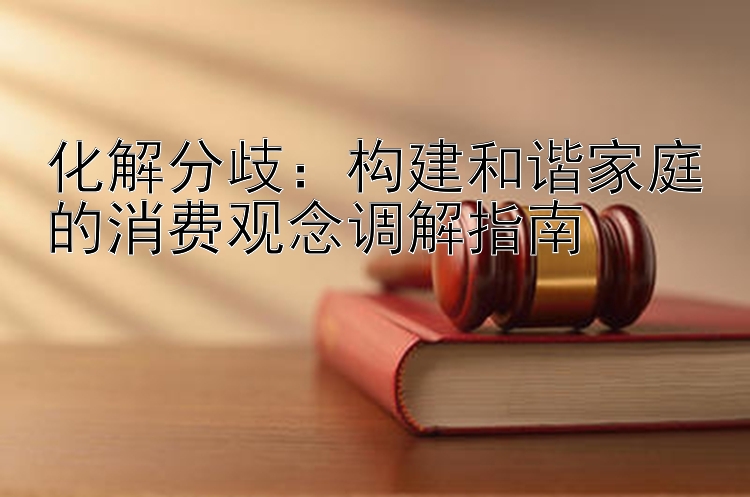 化解分歧：构建和谐家庭的消费观念调解指南