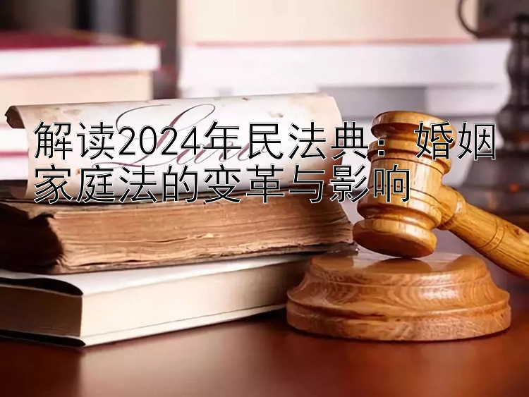 解读2024年民法典：婚姻家庭法的变革与影响