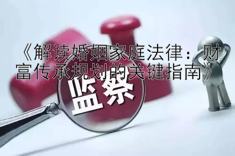 《解读婚姻家庭法律：财富传承规划的关键指南》