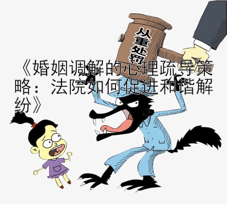 《婚姻调解的心理疏导策略：法院如何促进和谐解纷》