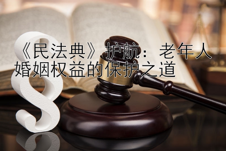 《民法典》护航：老年人婚姻权益的保护之道