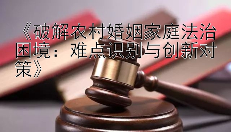 《破解农村婚姻家庭法治困境：难点识别与创新对策》