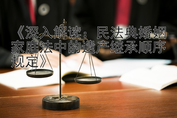 《深入解读：民法典婚姻家庭法中的遗产继承顺序规定》