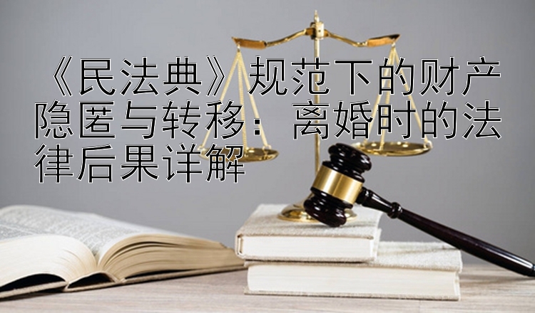 《民法典》规范下的财产隐匿与转移：离婚时的法律后果详解