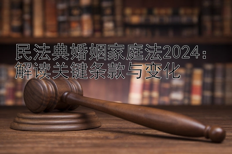 民法典婚姻家庭法2024：解读关键条款与变化