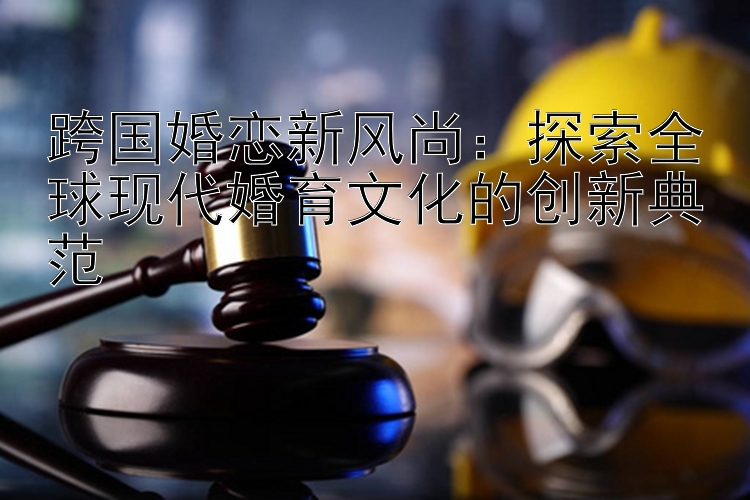 跨国婚恋新风尚：探索全球现代婚育文化的创新典范