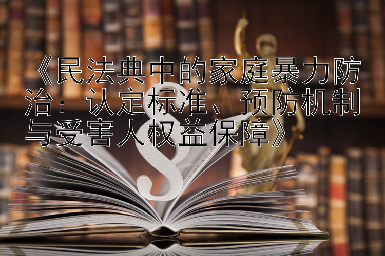 《民法典中的家庭暴力防治：认定标准、预防机制与受害人权益保障》