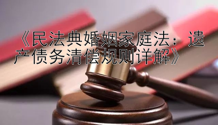 《民法典婚姻家庭法：遗产债务清偿规则详解》