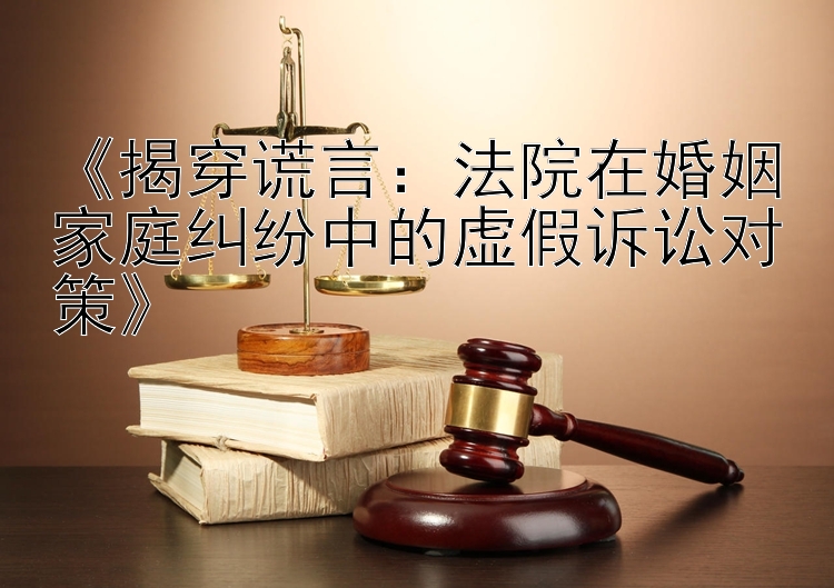 《揭穿谎言：法院在婚姻家庭纠纷中的虚假诉讼对策》