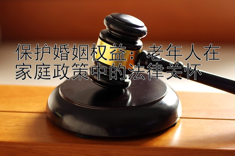 保护婚姻权益：老年人在家庭政策中的法律关怀