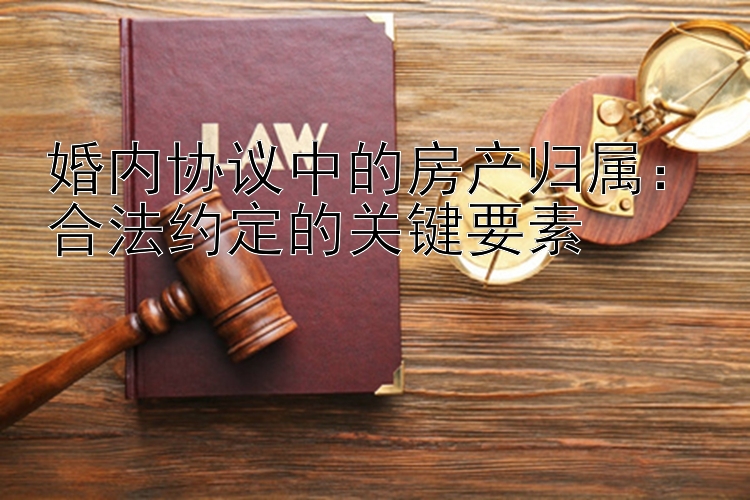 婚内协议中的房产归属：合法约定的关键要素