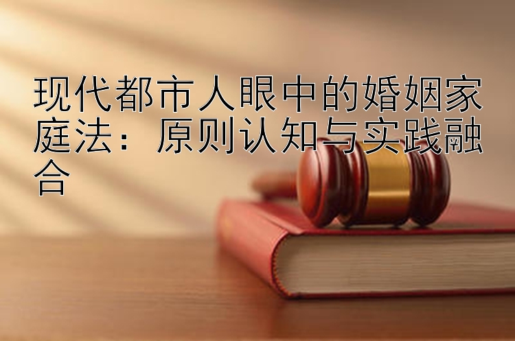 现代都市人眼中的婚姻家庭法：原则认知与实践融合